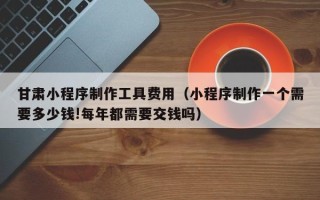 佛山甘肃小程序制作工具费用（小程序制作一个需要多少钱!每年都需要交钱吗）