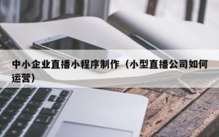 佛山中小企业直播小程序制作（小型直播公司如何运营）
