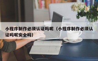佛山小程序制作必须认证吗呢（小程序制作必须认证吗呢安全吗）