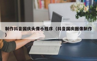 佛山制作抖音国庆头像小程序（抖音国庆图像制作）
